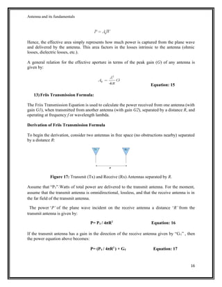 Antenna and its fundamentals
Hence, the effective area simply represents how much power is captured from the plane wave
and delivered by the antenna. This area factors in the losses intrinsic to the antenna (ohmic
losses, dielectric losses, etc.).
A general relation for the effective aperture in terms of the peak gain (G) of any antenna is
given by:
Equation: 15
13) Friis Transmission Formula:
The Friis Transmission Equation is used to calculate the power received from one antenna (with
gain G1), when transmitted from another antenna (with gain G2), separated by a distance R, and
operating at frequency f or wavelength lambda.
Derivation of Friis Transmission Formula
To begin the derivation, consider two antennas in free space (no obstructions nearby) separated
by a distance R:
Figure 17: Transmit (Tx) and Receive (Rx) Antennas separated by R.
Assume that “PT” Watts of total power are delivered to the transmit antenna. For the moment,
assume that the transmit antenna is omnidirectional, lossless, and that the receive antenna is in
the far field of the transmit antenna.
The power ‘P’ of the plane wave incident on the receive antenna a distance ‘R’ from the
transmit antenna is given by:
P= PT / 4πR2
Equation: 16
If the transmit antenna has a gain in the direction of the receive antenna given by “GT” , then
the power equation above becomes:
P= (PT / 4πR2
) × GT Equation: 17
16
 