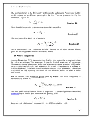 Antenna and its fundamentals
The gain term factors in the directionality and losses of a real antenna. Assume now that the
receive antenna has an effective aperture given by ‘AER’. Then the power received by this
antenna (PR) is given by:
Equation: 18
Since the effective aperture for any antenna can also be expressed as:
Equation: 19
The resulting received power can be written as:
Equation: 20
This is known as the ‘Friis Transmission Formula’. It relates the free space path loss, antenna
gains and wavelength to the received and transmit powers.
14) Antenna Temperature:
Antenna Temperature ‘TA’ is a parameter that describes how much noise an antenna produces
in a given environment. This temperature is not the physical temperature of the antenna.
Moreover, an antenna does not have an intrinsic "antenna temperature" associated with it; rather
the temperature depends on its gain pattern and the thermal environment that it is placed in.
Antenna temperature is also sometimes referred to as Antenna Noise Temperature. An antenna's
temperature will vary depending on whether it is directional and pointed into space or staring
into the sun.
For an antenna with a radiation pattern given by ‘R(θ,Ø)’ the noise temperature is
mathematically defined as:
Equation: 21
The noise power received from an antenna at temperature ‘TA’ can be expressed in terms of the
bandwidth (B) the antenna (and its receiver) are operating over:
Equation: 22
In the above, K is Boltzmann's constant (1.38 * 10^-23 [Joules/Kelvin = J/K].
17
 