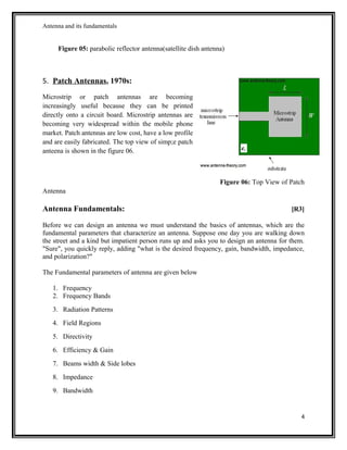 Antenna and its fundamentals
Figure 05: parabolic reflector antenna(satellite dish antenna)
5. Patch Antennas, 1970s:
Microstrip or patch antennas are becoming
increasingly useful because they can be printed
directly onto a circuit board. Microstrip antennas are
becoming very widespread within the mobile phone
market. Patch antennas are low cost, have a low profile
and are easily fabricated. The top view of simp;e patch
anteena is shown in the figure 06.
Figure 06: Top View of Patch
Antenna
Antenna Fundamentals: [R3]
Before we can design an antenna we must understand the basics of antennas, which are the
fundamental parameters that characterize an antenna. Suppose one day you are walking down
the street and a kind but impatient person runs up and asks you to design an antenna for them.
"Sure", you quickly reply, adding "what is the desired frequency, gain, bandwidth, impedance,
and polarization?"
The Fundamental parameters of antenna are given below
1. Frequency
2. Frequency Bands
3. Radiation Patterns
4. Field Regions
5. Directivity
6. Efficiency & Gain
7. Beams width & Side lobes
8. Impedance
9. Bandwidth
4
 