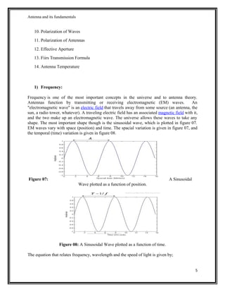 Antenna and its fundamentals
10. Polarization of Waves
11. Polarization of Antennas
12. Effective Aperture
13. Fiirs Transmission Formula
14. Antenna Temperature
1) Frequency:
Frequency is one of the most important concepts in the universe and to antenna theory.
Antennas function by transmitting or receiving electromagnetic (EM) waves. An
"electromagnetic wave" is an electric field that travels away from some source (an antenna, the
sun, a radio tower, whatever). A traveling electric field has an associated magnetic field with it,
and the two make up an electromagnetic wave. The universe allows these waves to take any
shape. The most important shape though is the sinusoidal wave, which is plotted in figure 07.
EM waves vary with space (position) and time. The spacial variation is given in figure 07, and
the temporal (time) variation is given in figure 08.
Figure 07: A Sinusoidal
Wave plotted as a function of position.
Figure 08: A Sinusoidal Wave plotted as a function of time.
The equation that relates frequency, wavelength and the speed of light is given by;
5
 