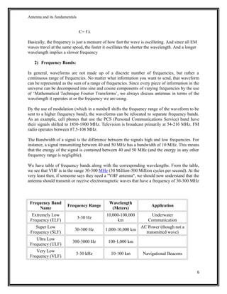 Antenna and its fundamentals
C= f λ
Basically, the frequency is just a measure of how fast the wave is oscillating. And since all EM
waves travel at the same speed, the faster it oscillates the shorter the wavelength. And a longer
wavelength implies a slower frequency
2) Frequency Bands:
In general, waveforms are not made up of a discrete number of frequencies, but rather a
continuous range of frequencies. No matter what information you want to send, that waveform
can be represented as the sum of a range of frequencies. Since every piece of information in the
universe can be decomposed into sine and cosine components of varying frequencies by the use
of ‘Mathematical Technique Fourier Transforms’, we always discuss antennas in terms of the
wavelength it operates at or the frequency we are using.
By the use of modulation (which in a nutshell shifts the frequency range of the waveform to be
sent to a higher frequency band), the waveforms can be relocated to separate frequency bands.
As an example, cell phones that use the PCS (Personal Communications Service) band have
their signals shifted to 1850-1900 MHz. Television is broadcast primarily at 54-216 MHz. FM
radio operates between 87.5-108 MHz.
The Bandwidth of a signal is the difference between the signals high and low frequencies. For
instance, a signal transmitting between 40 and 50 MHz has a bandwidth of 10 MHz. This means
that the energy of the signal is contained between 40 and 50 MHz (and the energy in any other
frequency range is negligible).
We have table of frequency bands along with the corresponding wavelengths. From the table,
we see that VHF is in the range 30-300 MHz (30 Million-300 Million cycles per second). At the
very least then, if someone says they need a "VHF antenna", we should now understand that the
antenna should transmit or receive electromagnetic waves that have a frequency of 30-300 MHz
Frequency Band
Name
Frequency Range
Wavelength
(Meters)
Application
Extremely Low
Frequency (ELF)
3-30 Hz
10,000-100,000
km
Underwater
Communication
Super Low
Frequency (SLF)
30-300 Hz 1,000-10,000 km
AC Power (though not a
transmitted wave)
Ultra Low
Frequency (ULF)
300-3000 Hz 100-1,000 km
Very Low
Frequency (VLF)
3-30 kHz 10-100 km Navigational Beacons
6
 