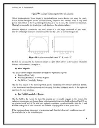 Antenna and its fundamentals
Figure 09: Example radiation pattern for an Antenna.
This is an example of a donut shaped or toroidal radiation pattern. In this case, along the z-axis,
which would correspond to the radiation directly overhead the antenna, there is very little
power transmitted. In the x-y plane (perpendicular to the z-axis), the radiation is maximum.
These plots are useful for visualizing which directions the antenna radiates.
Standard spherical coordinates are used, where ‘θ’ is the angle measured off the z-axis,
and ‘Ø’ is the angle measured counterclockwise off the x-axis as shown in Figure 10.
Figure 10: Angle measured of z-axis ‘θ’ & x-axis ‘Ø’
In short we can say that the radiation pattern is a plot which allows us to visualize where the
antenna transmits or receives power.
4) Field Regions:
The fields surrounding an antenna are divided into 3 principle regions:
• Reactive Near Field.
• Radiating Near Field or Fresnel Region.
• Far Field or Fraunhofer Region.
The far field region is the most important, as this determines the antenna's radiation pattern.
Also, antennas are used to communicate wirelessly from long distances, so this is the region of
operation for most antennas.
a. Far Field (Fraunhofer) Region:
The far field is the region far from the antenna, as you might suspect. In this region, the
radiation pattern does not change shape with distance (although the fields still die off as 1/R, so
the power dies off as 1/R^2). Also, this region is dominated by radiated fields, with the E- and
H-fields orthogonal to each other and the direction of propagation as with plane waves.
If the maximum linear dimension of an antenna is D, then the following 3 conditions must all
be satisfied to be in the far field region:
8
 