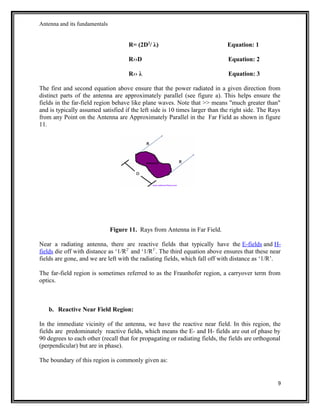 Antenna and its fundamentals
R= (2D2
/ λ) Equation: 1
R››D Equation: 2
R›› λ Equation: 3
The first and second equation above ensure that the power radiated in a given direction from
distinct parts of the antenna are approximately parallel (see figure a). This helps ensure the
fields in the far-field region behave like plane waves. Note that >> means "much greater than"
and is typically assumed satisfied if the left side is 10 times larger than the right side. The Rays
from any Point on the Antenna are Approximately Parallel in the Far Field as shown in figure
11.
Figure 11. Rays from Antenna in Far Field.
Near a radiating antenna, there are reactive fields that typically have the E-fields and H-
fields die off with distance as ‘1/R2’
and ‘1/R3’
. The third equation above ensures that these near
fields are gone, and we are left with the radiating fields, which fall off with distance as ‘1/R’.
The far-field region is sometimes referred to as the Fraunhofer region, a carryover term from
optics.
b. Reactive Near Field Region:
In the immediate vicinity of the antenna, we have the reactive near field. In this region, the
fields are predominately reactive fields, which means the E- and H- fields are out of phase by
90 degrees to each other (recall that for propagating or radiating fields, the fields are orthogonal
(perpendicular) but are in phase).
The boundary of this region is commonly given as:
9
 