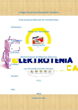 Colegio Vocacional Monseñor Sanabria.
Ante-proyecto Bobinado de Transformador.
Pertenece a:
María José Mora Fallas.
Especialidad:
Electrotecnia.
Sub-área:
Mantenimiento de Máquinas Eléctricas.
Profesor:
Luis Fernando Corrales Corrales.
Sección:
5-11.
Año:
2015.
Undécimo año.
 