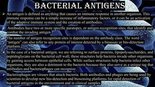 Bacterial Antigens
➢ An antigen is defined as anything that causes an immune response in another organism. This
immune response can be a simple increase of inflammatory factors, or it can be an activation
of the adaptive immune system and the creation of antibodies.
➢ Antibodies have two or more specific paratopes, or antigen recognition sites, that identify and
combat the invading antigen.
➢ The number of antigen recognition sites is dependent on the antibody class. The word
“antigen” can also refer to any protein of interest detected by a bioassay or bio-detection
platform.
➢ In the case of a bacterial antigen, we are referring to surface proteins, lipopolysaccharides, and
peptidoglycans on the bacterial cell wall; these structures help bacteria invade other organisms
by gaining access between epithelial cells. While surface structures help bacteria infect other
organisms, they are also a detriment to the bacteria because they also serve as a unique tag that
antibodies and bacteriophages can recognize.
➢ Bacteriophages are viruses that attack bacteria. Both antibodies and phages are being used by
scientists to develop new bio-detection and biosensing platforms for rapid detection of
bacterial antigens in the environment and in clinical samples.
 