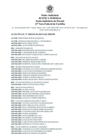 Poder Judiciário
JUSTIÇA FEDERAL
Seção Judiciária do Paraná
13ª Vara Federal de Curitiba
Av. Anita Garibaldi, 888, 2º andar ­ Bairro: Ahu ­ CEP: 80540­400 ­ Fone: (41)3210­1681 ­ www.jfpr.jus.br ­
Email: prctb13dir@jfpr.jus.br
AÇÃO PENAL Nº 5045241­84.2015.4.04.7000/PR
AUTOR: MINISTÉRIO PÚBLICO FEDERAL
AUTOR: PETROLEO BRASILEIRO S A PETROBRAS
ADVOGADO: RENÉ ARIEL DOTTI
ADVOGADO: ALEXANDRE KNOPFHOLZ
RÉU: ROBERTO MARQUES
ADVOGADO: ROGERIO SEGUINS MARTINS JUNIOR
ADVOGADO: CAIO PATRICIO DE ALMEIDA
ADVOGADO: MAURICIO VASQUES DE CAMPOS ARAUJO
RÉU: RENATO DE SOUZA DUQUE
ADVOGADO: RICARDO MATHIAS LAMERS
ADVOGADO: ROBERTO BRZEZINSKI NETO
ADVOGADO: HERMINIA GERALDINA FERREIRA DE CARVALHO
RÉU: PEDRO JOSE BARUSCO FILHO
ADVOGADO: ANTONIO AUGUSTO LOPES FIGUEIREDO BASTO
ADVOGADO: LUIS GUSTAVO RODRIGUES FLORES
ADVOGADO: RODOLFO HEROLD MARTINS
ADVOGADO: ADRIANO SÉRGIO NUNES BRETAS
ADVOGADO: ANDRE LUIS PONTAROLLI
ADVOGADO: MARIA FRANCISCA SOFIA NEDEFF SANTOS
RÉU: OLAVO HOURNEAUX DE MOURA FILHO
ADVOGADO: JORGE FONTANESI JUNIOR
RÉU: MILTON PASCOWITCH
ADVOGADO: ELAINE ANGEL
ADVOGADO: PHILIPPE ALVES DO NASCIMENTO
ADVOGADO: FRANCISCO PEREIRA DE QUEIROZ
ADVOGADO: THEODOMIRO DIAS NETO
ADVOGADO: JULIANO CAMPELO PRESTES
RÉU: LUIZ EDUARDO DE OLIVEIRA E SILVA
ADVOGADO: VIVIANE SANTANA JACOB RAFFAINI
ADVOGADO: ODEL MIKAEL JEAN ANTUN
ADVOGADO: PAULA MOREIRA INDALECIO GAMBOA
ADVOGADO: MARCELO GASPAR GOMES RAFFAINI
ADVOGADO: LUIS FERNANDO SILVEIRA BERALDO
ADVOGADO: DANIEL ROMEIRO
ADVOGADO: ALICE RIBEIRO DA LUZ
ADVOGADO: RICARDO CAIADO LIMA
ADVOGADO: LUISA RUFFO MUCHON
ADVOGADO: CARLOS EDUARDO MITSUO NAKAHARADA
ADVOGADO: MARIANA CALVELO GRACA
RÉU: JULIO GERIN DE ALMEIDA CAMARGO
ADVOGADO: ANTONIO AUGUSTO LOPES FIGUEIREDO BASTO
ADVOGADO: LUIS GUSTAVO RODRIGUES FLORES
ADVOGADO: RODOLFO HEROLD MARTINS
 