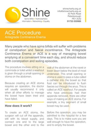 shinecharity.org.uk
                                               info@shinecharity.org.uk
                                                         42 Park Road
                                                         Peterborough
                                                             PE1 2UQ
                                                        01733 555988




ACE Procedure
Antegrade Continence Enema


Many people who have spina bifida will suffer with problems
of constipation and faecal incontinence. The Antegrade
Continence Enema or ACE is a way of managing bowel
emptying at a convenient time each day, and should reduce
both constipation and soiling episodes.
The procedure involves sitting on a   wall of the abdomen at the navel or
commode or toilet whilst a washout    lower down below the level of most
is given through a small opening or   underwear. This small opening or
stoma on the abdomen.                 stoma is used to pass a tube called
                                      a catheter into the bowel so that
Because creating an ACE stoma         fluid can be introduced to flush
requires an operation, the doctor     faeces out through the anus. This is
will usually recommend it only        called an ACE washout. For people
when all other efforts to manage      who have previously had their
the bowel have been tried and         appendix removed, there are other
have failed.                          ways of making an ACE stoma. For
                                      example, a tiny segment of small
How does it work?                     bowel may be used.

To create an ACE stoma, the           Before the operation, you may be
surgeon will cut off the appendix,    admitted to the hospital for a few
still with its blood supply, and      days. This is to make sure you are
connect one end to the large          well enough to have the operation,
bowel and the other end to the        and to empty the bowel.
 