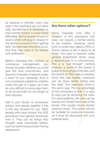 by passing a catheter every day          					
even if the washouts are not done        Are there other options?
daily. Sometimes it is necessary to
have further surgery to solve these      Some hospitals now offer a
difficulties. Some people choose to      variation of this procedure that
wear a small soft plug or stopper in     does not require a formal stoma
the stoma to prevent it from getting     to be created. However, some
tight. Occasionally infections occur,    form of small tube called a PEG or
and they may need to be treated          Button device is left in place at all
with antibiotics.                        times. The tube is inserted under
                                         general anaesthetic either using
Before choosing this method of           a laparoscope or a colonoscope.
continence management, you               This is a “pull through” method
should consider whether you could        whereby a piece of the bowel is
give the time commitment, and            pulled to the surface of the skin, and
have the motivation it takes to make     the button or PEG tube is inserted.
it work for you. Generally, ACE is       Once this has healed, washouts
not considered suitable for children     can be given whilst sitting over
under the age of 5 years, as it can      the toilet. The washouts work in
be very difficult to encourage them      the same way. The big advantage
to sit on the toilet for the length of   of this procedure is that it is easy
time required.                           to stop just by removing the tube.
                                         For some patients, the tube can be
Talk to your doctor or continence        placed into the left hand side of the
adviser and decide together if this      bowel. This usually means shorter
is the way forward for you. Most         washout times. This option will not
people who have chosen the ACE           be suitable for everyone however,
procedure have gained immensely          so it must be discussed with your
from it. They can do things they         medical team.
thought were impossible before,
such as swimming and even having
sleepovers!
 
