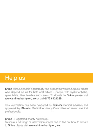 Help us
Shine relies on people’s generosity and support so we can help our clients
who depend on us for help and advice - people with hydrocephalus,
spina bifida, their families and carers. To donate to Shine please visit
www.shinecharity.org.uk or call 01733 421329.

This information has been produced by Shine’s medical advisers and
approved by Shine’s Medical Advisory Committee of senior medical
professionals.

Shine - Registered charity no.249338
To see our full range of information sheets and to find out how to donate
to Shine please visit www.shinecharity.org.uk
 