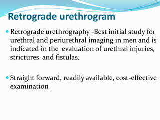 Retrograde urethrogram
 Retrograde urethrography -Best initial study for
urethral and periurethral imaging in men and is
indicated in the evaluation of urethral injuries,
strictures and fistulas.
 Straight forward, readily available, cost-effective
examination
 