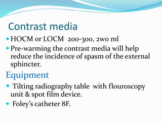 Contrast media
 HOCM or LOCM 200-300, 2w0 ml
 Pre-warming the contrast media will help
reduce the incidence of spasm of the external
sphincter.
Equipment
 Tilting radiography table with flouroscopy
unit & spot film device.
 Foley’s catheter 8F.
 