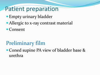 Patient preparation
 Empty urinary bladder
 Allergic to x-ray contrast material
 Consent
Preliminary film
 Coned supine PA view of bladder base &
urethra
 