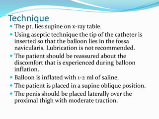 Technique
 The pt. lies supine on x-ray table.
 Using aseptic technique the tip of the catheter is
inserted so that the balloon lies in the fossa
navicularis. Lubrication is not recommended.
 The patient should be reassured about the
discomfort that is experienced during balloon
inflation.
 Balloon is inflated with 1-2 ml of saline.
 The patient is placed in a supine oblique position.
 The penis should be placed laterally over the
proximal thigh with moderate traction.
 