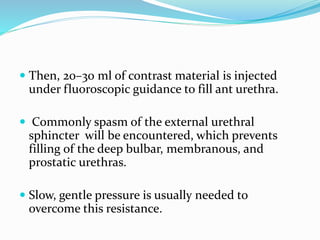  Then, 20–30 ml of contrast material is injected
under fluoroscopic guidance to fill ant urethra.
 Commonly spasm of the external urethral
sphincter will be encountered, which prevents
filling of the deep bulbar, membranous, and
prostatic urethras.
 Slow, gentle pressure is usually needed to
overcome this resistance.
 