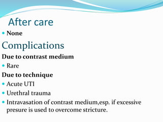 After care
 None
Complications
Due to contrast medium
 Rare
Due to technique
 Acute UTI
 Urethral trauma
 Intravasation of contrast medium,esp. if excessive
presure is used to overcome stricture.
 
