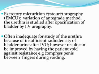  Excretory micturition cystourethrography
(EMCU): variation of antegrade method,
the urethra is studied after opacification of
bladder by I.V urography.
 Often inadequate for study of the urethra
because of insufficient radiodensity of
bladder urine after IVU; however result can
be improved by having the patient void
against resistance e.g compress penis
between fingers during voiding.
 