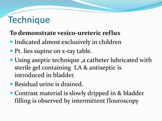 Technique
To demonstrate vesico-ureteric reflux
 Indicated almost exclusively in children
 Pt. lies supine on x-ray table.
 Using aseptic technique ,a catheter lubricated with
sterile gel containing LA & antiseptic is
introduced in bladder.
 Residual urine is drained.
 Contrast material is slowly dripped in & bladder
filling is observed by intermittent flouroscopy
 