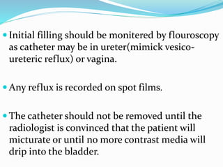  Initial filling should be monitered by flouroscopy
as catheter may be in ureter(mimick vesico-
ureteric reflux) or vagina.
 Any reflux is recorded on spot films.
 The catheter should not be removed until the
radiologist is convinced that the patient will
micturate or until no more contrast media will
drip into the bladder.
 