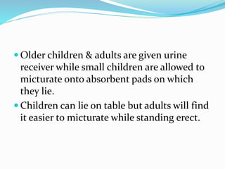  Older children & adults are given urine
receiver while small children are allowed to
micturate onto absorbent pads on which
they lie.
 Children can lie on table but adults will find
it easier to micturate while standing erect.
 
