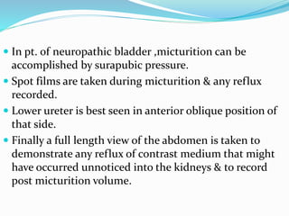  In pt. of neuropathic bladder ,micturition can be
accomplished by surapubic pressure.
 Spot films are taken during micturition & any reflux
recorded.
 Lower ureter is best seen in anterior oblique position of
that side.
 Finally a full length view of the abdomen is taken to
demonstrate any reflux of contrast medium that might
have occurred unnoticed into the kidneys & to record
post micturition volume.
 