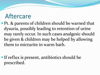 Aftercare
 Pt. & parents of children should be warned that
dysuria, possibly leading to retention of urine
may rarely occur. In such cases analgesic should
be given & children may be helped by allowing
them to micturite in warm bath.
 If reflux is present, antibiotics should be
prescribed.
 