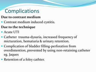 Complications
Due to contrast medium
 Contrast medium induced cystitis.
Due to the technique
 Acute UTI
 Catheter trauma-dysuria, increased frequency of
micturation, hematuria & urinary retention.
 Complication of bladder filling-perforation from
overdistention, prevented by using non-retaining catheter
eg. Jaques
 Retention of a foley cathter.
 