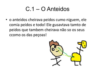 C.1 – O Anteidos
• o anteidos cheirava peidos cumo niguem, ele
comia peidos e todo! Ele gusavtava tamto de
peidos que tambem cheirava não so os seus
ccomo os das peçoas!
 