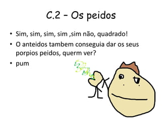C.2 – Os peidos
• Sim, sim, sim, sim ,sim não, quadrado!
• O anteidos tambem conseguia dar os seus
porpios peidos, querm ver?
• pum
 