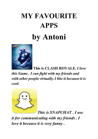 MY FAVOURITE
APPS
by Antoni
This is CLASH ROYALE. I love
this Game . I can fight with my friends and
with other people virtually.I like it because it is
cool.
This is SNAPCHAT . I use
it for communicating with my friends . I
love it because it is very funny .
 