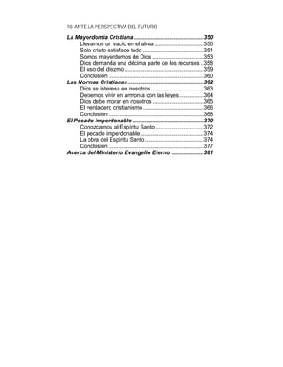 10 ANTE LA PERSPECTIVA DEL FUTURO
La Mayordomía Cristiana .............................................350
Llevamos un vacío en el alma................................350
Solo cristo satisface todo .......................................351
Somos mayordomos de Dios .................................353
Dios demanda una décima parte de los recursos ..358
El uso del diezmo...................................................359
Conclusión .............................................................360
Las Normas Cristianas.................................................362
Dios se interesa en nosotros..................................363
Debemos vivir en armonía con las leyes................364
Dios debe morar en nosotros.................................365
El verdadero cristianismo.......................................366
Conclusión .............................................................368
El Pecado Imperdonable ..............................................370
Conozcamos al Espíritu Santo ...............................372
El pecado imperdonable.........................................374
La obra del Espíritu Santo......................................374
Conclusión .............................................................377
Acerca del Ministerio Evangelio Eterno .....................381
 