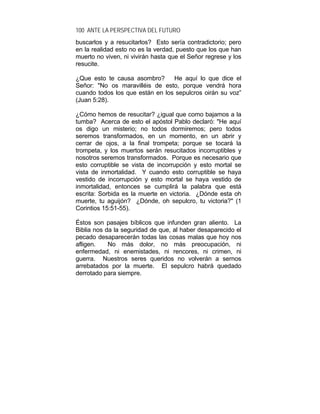 100 ANTE LA PERSPECTIVA DEL FUTURO
buscarlos y a resucitarlos? Esto sería contradictorio; pero
en la realidad esto no es la verdad, puesto que los que han
muerto no viven, ni vivirán hasta que el Señor regrese y los
resucite.
¿Que esto te causa asombro? He aquí lo que dice el
Señor: "No os maravilléis de esto, porque vendrá hora
cuando todos los que están en los sepulcros oirán su voz”
(Juan 5:28).
¿Cómo hemos de resucitar? ¿igual que como bajamos a la
tumba? Acerca de esto el apóstol Pablo declaró: "He aquí
os digo un misterio; no todos dormiremos; pero todos
seremos transformados, en un momento, en un abrir y
cerrar de ojos, a la final trompeta; porque se tocará la
trompeta, y los muertos serán resucitados incorruptibles y
nosotros seremos transformados. Porque es necesario que
esto corruptible se vista de incorrupción y esto mortal se
vista de inmortalidad. Y cuando esto corruptible se haya
vestido de incorrupción y esto mortal se haya vestido de
inmortalidad, entonces se cumplirá la palabra que está
escrita: Sorbida es la muerte en victoria. ¿Dónde esta oh
muerte, tu aguijón? ¿Dónde, oh sepulcro, tu victoria?" (1
Corintios 15:51-55).
Éstos son pasajes bíblicos que infunden gran aliento. La
Biblia nos da la seguridad de que, al haber desaparecido el
pecado desaparecerán todas las cosas malas que hoy nos
afligen. No más dolor, no más preocupación, ni
enfermedad, ni enemistades, ni rencores, ni crimen, ni
guerra. Nuestros seres queridos no volverán a sernos
arrebatados por la muerte. El sepulcro habrá quedado
derrotado para siempre.
 