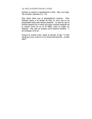102 ANTE LA PERSPECTIVA DEL FUTURO
hombre no moriría si desobedecía a Dios. Dijo a la mujer:
"No moriréis" (Génesis 3:4, 1-3).
Dios había dicho que si desobedecían morirían. Pero
Satanás opuso a la verdad de Dios un error que se ha
perpetuado hasta este tiempo presente. La idea de que el
hombre dispone de un alma que sigue viviendo después de
la muerte como se ve en la Biblia, tiene su origen en
Satanás. Hoy esto se enseña como doctrina cristiana. Y
sin embargo, no lo es.
Aunque la muerte entró, Jesús la derrotó, él dijo: "Y todo
aquél que vive y cree en mí no morirá eternamente. ¿Crees
esto?”
 