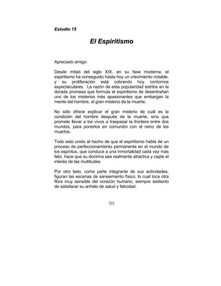 103
EEssttuuddiioo 1155
EEll EEssppiirriittiissmmoo
Apreciado amigo:
Desde mitad del siglo XIX, en su fase moderna, el
espiritismo ha conseguido hasta hoy un crecimiento notable,
y su proliferación está cobrando hoy contornos
espectaculares. La razón de esta popularidad estriba en la
dorada promesa que formula el espiritismo de desentrañan
uno de los misterios más apasionantes que embargan la
mente del hombre, el gran misterio de la muerte.
No sólo ofrece explicar el gran misterio de cuál es la
condición del hombre después de la muerte, sino que
promete llevar a los vivos a traspasar la frontera entre dos
mundos, para ponerlos en comunión con el reino de los
muertos.
Todo esto unido al hecho de que el espiritismo habla de un
proceso de perfeccionamiento permanente en el mundo de
los espíritus, que conduce a una inmortalidad cada vez más
feliz, hace que su doctrina sea realmente atractiva y capte el
interés de las multitudes.
Por otro lado, como parte integrante de sus actividades,
figuran las escenas de saneamiento físico, lo cual toca otra
fibra muy sensible del corazón humano, siempre sediento
de satisfacer su anhelo de salud y felicidad.
 