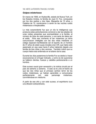 104 ANTE LA PERSPECTIVA DEL FUTURO
GGoollppeess mmiisstteerriioossooss
En marzo de 1848, en Hydesville, estado de Nueva York, en
los Estados Unidos, la familia de Juan D. Fox, compuesta
por los dos padres y dos hijas, Margarita de 15 años, y
Catalina de 12, comenzaron a sentir en las noches ruidos
misteriosos e inexplicables.
Lo más sorprendente fue que un día la inteligencia que
producía estas perturbaciones comenzó a dar las edades de
unas visitas presentes que acompañaban a la familia, el
número de hijos de cada persona, y una serie de datos por
el estilo. Para ese momento el ser misterioso ya tenía
comunicación inteligible con las dos niñas mediante un
código especial manifestando ser el espíritu de un hombre
de 31 años de edad cuyas iniciales eran CR, que había sido
asesinado en esa casa hacía 5 años habiendo dejado una
familia de tres niñas y dos varones. También indicó que su
cuerpo había sido enterrado en el sótano de la casa.
Durante los días posteriores la familia Fox se dedicó a hacer
excavaciones en el lugar indicado, y como es de suponerse
se hallaron dientes, huesos y cabellos perteneciente a un
hombre.
Este suceso causó gran sensación y la noticia circuló por el
país de extremo a extremo. A esto se le unió el hecho de
que las dos niñas que al principio sentían terror de los
ruidos misteriosos, ya habían aprendido a comunicarse
perfectamente con este personaje misterioso,
convirtiéndose en médiums.
A partir de ese año y con este suceso, el espiritismo tuvo
una difusión extraordinaria.
 