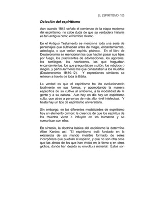 EL ESPIRITISMO 105
DDaattaacciióónn ddeell eessppiirriittiissmmoo
Aun cuando 1848 señala el comienzo de la etapa moderna
del espiritismo, no cabe duda de que su verdadera historia
es tan antigua como el hombre mismo.
En el Antiguo Testamento se menciona toda una serie de
personajes que cultivaban artes de magia, encantamientos,
astrología, o que tenían espíritu pitónico. En el libro de
Deuteronomio se mencionan los que hacían pasar sus hijos
por fuego, los practicantes de adivinaciones, los agoreros,
los sortílegos, los hechiceros, los que fraguaban
encantamientos, los que preguntaban a pitón, los mágicos o
magos, y particularmente los que consultaban a los muertos
(Deuteronomio 18:10-12). Y expresiones similares se
reiteran a través de toda la Biblia.
La verdad es que el espiritismo ha ido evolucionando
totalmente en sus formas, y acomodando la manera
específica de su cultivo al ambiente, a la modalidad de la
gente y a su cultura. Aun hoy en día hay un espiritismo
culto, que atrae a personas de más alto nivel intelectual. Y
hasta hay un tipo de espiritismo universitario.
Sin embargo, en las diferentes modalidades de espiritismo
hay un elemento común: la creencia de que los espíritus de
los muertos viven e influyen en los humanos y se
comunican con ellos.
En síntesis, la doctrina básica del espiritismo la determina
Allan Kardec así: "El espiritismo está fundado en la
existencia de un mundo invisible formado de seres
incorpóreos que pueblan el espacio, y que no son otra cosa
que las almas de los que han vivido en la tierra o en otros
globos, donde han dejado su envoltura material. Éstos son
 
