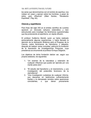 106 ANTE LA PERSPECTIVA DEL FUTURO
los seres que denominamos con el nombre de espíritus; nos
rodean sin cesar y ejercen sobre los hombres, a pesar de
estos, gran influencia” (Allan Kardec, “Revelación
Espiritista”, Pág. 64).
CCiieenncciiaa yy eessppiirriittiissmmoo
Para fines del siglo XIX en el ámbito científico de Londres
apareció un renovado esfuerzo sistemático y bien
estructurado para investigar los fenómenos supranormales
que iba produciendo el espiritismo, en rápida difusión.
El profesor Guillermo Barrett, quien ya había realizado
personalmente algunas experiencias, y había llamado la
atención de la Asociación Británica para el Progreso de la
Ciencia, sobre fenómenos de hipnotismo y telepatía,
después de realizar varias consultas, patrocinó la fundación
de la Asociación de Investigaciones Psíquicas, cuya
presidencia se encomendó al profesor Enrique Sidgwick.
Los objetivos de dicha fundación debían ser, según sus
propios estatutos, los siguientes:
1. “Un examen de la naturaleza y extensión de
cualquier influencia que pueda ser ejercida por una
mente sobre otra".
2. “El estudio del hipnotismo y el mesmerismo, y una
investigación del pretendido fenómeno de la
clarividencia".
3. “Una investigación cuidadosa de cualquier informe,
que descansa en testimonios suficientemente
fuertes y no demasiado remotos sobre apariciones
coincidentes, o que dieran previamente
 