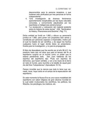 EL ESPIRITISMO 107
desconocidos para la persona receptora, o que
hubieran sido verificados por tres personas en forma
independiente".
4. “Una investigación de diversos fenómenos
aparentemente inexplicables por las leyes naturales
conocidas, y comúnmente adjudicados por los
espiritistas a inteligencias extrahumanas".
5. “La recolección y colocación del material existente
sobre la historia de estos temas" (Hill, “Spiriticalism
its History, Phenomena and Doctrine”, Pág. 71).
Dicha entidad se fundó en 1.882 y obtuvo su personería
jurídica en 1.895, para poner con propósitos bien serios y
constituida por personas capaces e imparciales, motivo por
el cual ha tratado de ser científica, y de seguir los hechos
cualquiera fuera el lugar donde éstos se presentaran.
Existía para la investigación, y no para la propaganda.
El libro de Apocalipsis que fue escrito por el año 96 d.C. ha
predicho hace dos mil años que para el tiempo del fin el
espiritismo surgiría en el mundo como un poder que lo
estaría penetrando todo. San Juan hablando de los
espíritus del espiritismo dijo: "Pues son espíritus de
demonios, que hacen señales, y van a los reyes de la tierra
en todo el mundo, para reunirlos a la batalla de aquel gran
día del Dios Todopoderoso” (Apocalipsis 16:14).
Parece increíble que la ciencia que todo lo tiene que ver,
medir, tocar, haya caído en el campo de la especulación del
espiritismo.
En este momento la Nueva Era es una nueva modalidad del
espiritismo con sabor religioso de gran alcance mundial en
la cual están involucrados los científicos, los políticos, los
filósofos, los psicólogos, los médicos, etc.
 