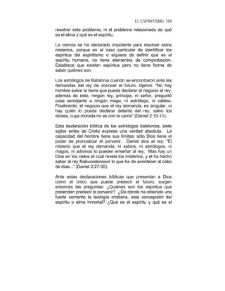 EL ESPIRITISMO 109
resolver este problema, ni el problema relacionado de qué
es el alma y qué es el espíritu.
La ciencia se ha declarado impotente para resolver estos
misterios, porque en el caso particular de identificar los
espíritus del espiritismo o siquiera de definir qué es el
espíritu humano, no tiene elementos de comprobación.
Establece que existen espíritus pero no tiene forma de
saber quiénes son.
Los astrólogos de Babilonia cuando se encontraron ante las
demandas del rey de conocer el futuro, dijeron: "No hay
hombre sobre la tierra que pueda declarar el negocio al rey;
además de esto, ningún rey, príncipe, ni señor, preguntó
cosa semejante a ningún mago, ni astrólogo, ni caldeo.
Finalmente, el negocio que el rey demanda, es singular, ni
hay quién lo pueda declarar delante del rey, salvo los
dioses, cuya morada no es con la carne” (Daniel 2:10-11).
Esta declaración bíblica de los astrólogos babilonios, siete
siglos antes de Cristo expresa una verdad absoluta. La
capacidad del hombre tiene sus límites: sólo Dios tiene el
poder de pronosticar el porvenir. Daniel dice al rey: "El
misterio que el rey demanda, ni sabios, ni astrólogos, ni
magos, ni adivinos lo pueden enseñar al rey. Mas hay un
Dios en los cielos el cual revela los misterios, y él ha hecho
saber al rey Nabucodonosor lo que ha de acontecer al cabo
de días...” (Daniel 2:27-30).
Ante estas declaraciones bíblicas que presentan a Dios
como el único que puede predecir el futuro, surgen
entonces las preguntas: ¿Quiénes son los espíritus que
pretenden predecir lo porvenir? ¿De dónde ha obtenido una
fuerte corriente la teología cristiana, esta concepción del
espíritu o alma inmortal? ¿Qué es el espíritu y qué es el
 