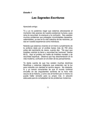 11
EEssttuuddiioo 11
LLaass SSaaggrraaddaass EEssccrriittuurraass
Apreciado amigo:
Tú y yo no podemos negar que estamos atravesando el
momento más azaroso de nuestra existencia humana, pues
reina la oscuridad, la anarquía y la confusión. Nos asedian
muchos problemas que presagian incontrolables desastres,
calamidades, ya sea en la vida colectiva de las naciones, ya
sea en nuestra experiencia como individuos.
Notarás que estamos viviendo en el mismo cumplimiento de
la profecía dada por el profeta Isaías más de 700 años
antes del nacimiento de Jesús, cuando dijo: "He aquí que
tinieblas cubrirán la tierra y oscuridad las naciones” (Isaías
60:2). Aquí el profeta nos habla de tinieblas morales y de
oscuridad espiritual. Observa que hay desorientación en la
vida moderna, confusión en el orden de los pensamientos.
Te darás cuenta de que hoy existen muchas doctrinas
filosóficas y sistemas religiosos que pretenden ser la luz
para indicarte con claridad el camino seguro. No obstante,
tú y yo somos conscientes de que el mundo continúa
envuelto en las angustiantes sombras de la hora más
oscura de la historia, y como ves el hombre por sí mismo no
puede hallar remedio para su propio mal, ni solución
adecuada para la complejidad de los problemas modernos.
 