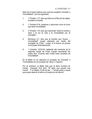 EL ESPIRITISMO 111
Sólo hay 5 textos bíblicos que usan los vocablos "inmortal" o
"inmortalidad", son los siguientes:
1. 1 Timoteo 1:17, dice que Dios es el Rey de los siglos,
invisible e inmortal.
2. 1 Timoteo 6:16, presenta a Jesucristo como el único
que tiene inmortalidad.
3. 2 Timoteo 1:10, dice que Jesucristo "quitó la muerte y
sacó a la luz la vida y la inmortalidad por el
evangelio”.
4. Romanos 2:7, dice que el hombre que "busca ...
inmortalidad" puede obtenerla por medio del
evangelio de Cristo. Luego, si la busca, es porque
no la posee inherentemente.
5. 1 Corintios 15:53-54, hablando del momento de la
segunda venida de Cristo cuando resucitarán los
justos dice: "Cuando esto mortal fuere revestido de
inmortalidad".
En la Biblia no se relaciona el concepto de "inmortal" o
"inmortalidad con el concepto de "alma" o "espíritu".
Por el contrario, la Biblia dice que el alma humana es
mortal. Ezequiel 18:4 dice: "El alma que pecare esa
morirá". Y en Mateo 10:28 se lee: ..."Temed antes a aquel
que puede destruir el alma y el cuerpo en el infierno".
 