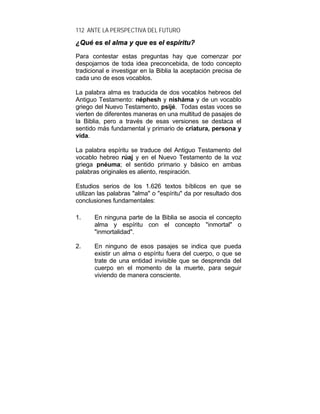 112 ANTE LA PERSPECTIVA DEL FUTURO
¿¿QQuuéé eess eell aallmmaa yy qquuee eess eell eessppíírriittuu??
Para contestar estas preguntas hay que comenzar por
despojarnos de toda idea preconcebida, de todo concepto
tradicional e investigar en la Biblia la aceptación precisa de
cada uno de esos vocablos.
La palabra alma es traducida de dos vocablos hebreos del
Antiguo Testamento: néphesh y nisháma y de un vocablo
griego del Nuevo Testamento, psijé. Todas estas voces se
vierten de diferentes maneras en una multitud de pasajes de
la Biblia, pero a través de esas versiones se destaca el
sentido más fundamental y primario de criatura, persona y
vida.
La palabra espíritu se traduce del Antiguo Testamento del
vocablo hebreo rúaj y en el Nuevo Testamento de la voz
griega pnéuma; el sentido primario y básico en ambas
palabras originales es aliento, respiración.
Estudios serios de los 1.626 textos bíblicos en que se
utilizan las palabras "alma" o "espíritu" da por resultado dos
conclusiones fundamentales:
1. En ninguna parte de la Biblia se asocia el concepto
alma y espíritu con el concepto "inmortal" o
"inmortalidad".
2. En ninguno de esos pasajes se indica que pueda
existir un alma o espíritu fuera del cuerpo, o que se
trate de una entidad invisible que se desprenda del
cuerpo en el momento de la muerte, para seguir
viviendo de manera consciente.
 