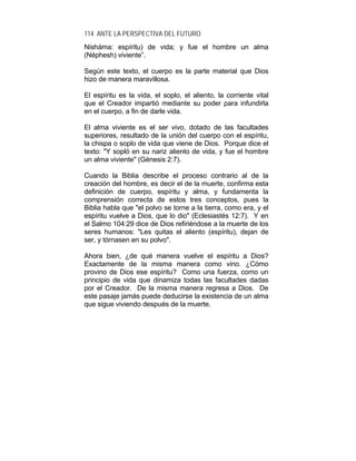 114 ANTE LA PERSPECTIVA DEL FUTURO
Nisháma: espíritu) de vida; y fue el hombre un alma
(Néphesh) viviente”.
Según este texto, el cuerpo es la parte material que Dios
hizo de manera maravillosa.
El espíritu es la vida, el soplo, el aliento, la corriente vital
que el Creador impartió mediante su poder para infundirla
en el cuerpo, a fin de darle vida.
El alma viviente es el ser vivo, dotado de las facultades
superiores, resultado de la unión del cuerpo con el espíritu,
la chispa o soplo de vida que viene de Dios. Porque dice el
texto: "Y sopló en su nariz aliento de vida, y fue el hombre
un alma viviente" (Génesis 2:7).
Cuando la Biblia describe el proceso contrario al de la
creación del hombre, es decir el de la muerte, confirma esta
definición de cuerpo, espíritu y alma, y fundamenta la
comprensión correcta de estos tres conceptos, pues la
Biblia habla que "el polvo se torne a la tierra, como era, y el
espíritu vuelve a Dios, que lo dio" (Eclesiastés 12:7). Y en
el Salmo 104:29 dice de Dios refiriéndose a la muerte de los
seres humanos: "Les quitas el aliento (espíritu), dejan de
ser, y tórnasen en su polvo".
Ahora bien, ¿de qué manera vuelve el espíritu a Dios?
Exactamente de la misma manera como vino. ¿Cómo
provino de Dios ese espíritu? Como una fuerza, como un
principio de vida que dinamiza todas las facultades dadas
por el Creador. De la misma manera regresa a Dios. De
este pasaje jamás puede deducirse la existencia de un alma
que sigue viviendo después de la muerte.
 