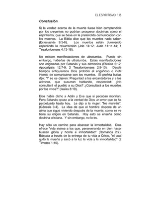 EL ESPIRITISMO 115
CCoonncclluussiióónn
Si la verdad acerca de la muerte fuese bien comprendida
por los creyentes no podrían prosperar doctrinas como el
espiritismo, que se basa en la pretendida comunicación con
los muertos. La Biblia dice que los muertos nada saben
(Eclesiastés 9:5-6). Los muertos están durmiendo
esperando la resurrección (Job 14:12; Juan 11:11-14; 1
Tesalonicenses 4:13-16).
No existen manifestaciones de ultratumba. Puede sin
embargo, haberlas de ultratumba. Estas manifestaciones
son originadas por Satanás y sus demonios (Efesios 6:12;
Apocalipsis 12:7-9; 2 Tesalonicenses 2:9-10). Desde
tiempos antiquísimos Dios prohibió el engañoso o inútil
intento de comunicarse con los muertos. El profeta Isaías
dijo: "Y se os dijeren: Preguntad a los encantadores y a los
adivinos, que susurran hablando, responded: ¿No
consultará el pueblo a su Dios? ¿Consultará a los muertos
por los vivos?” (Isaías 8:19).
Dios había dicho a Adán y Eva que si pecaban morirían.
Pero Satanás opuso a la verdad de Dios un error que se ha
perpetuado hasta hoy. Le dijo a la mujer: "No moriréis".
(Génesis 3:4). La idea de que el hombre dispone de un
alma que sigue viviendo después de la muerte, como se ve
tiene su origen en Satanás. Hoy esto se enseña como
doctrina cristiana. Y sin embargo, no lo es.
Hay sólo un camino para alcanzar la inmortalidad. Dios
ofrece "vida eterna a los que, perseverando en bien hacer
buscan gloria y honra e inmortalidad" (Romanos 2:7).
Búscala a través de la entrega de tu vida a Cristo, "el cual
quitó la muerte y sacó a la luz la vida y la inmortalidad" (2
Timoteo 1:10).
 