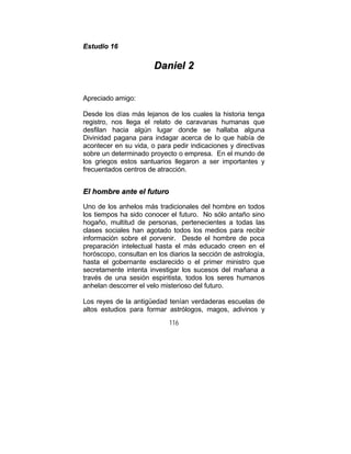116
EEssttuuddiioo 1166
DDaanniieell 22
Apreciado amigo:
Desde los días más lejanos de los cuales la historia tenga
registro, nos llega el relato de caravanas humanas que
desfilan hacia algún lugar donde se hallaba alguna
Divinidad pagana para indagar acerca de lo que había de
acontecer en su vida, o para pedir indicaciones y directivas
sobre un determinado proyecto o empresa. En el mundo de
los griegos estos santuarios llegaron a ser importantes y
frecuentados centros de atracción.
EEll hhoommbbrree aannttee eell ffuuttuurroo
Uno de los anhelos más tradicionales del hombre en todos
los tiempos ha sido conocer el futuro. No sólo antaño sino
hogaño, multitud de personas, pertenecientes a todas las
clases sociales han agotado todos los medios para recibir
información sobre el porvenir. Desde el hombre de poca
preparación intelectual hasta el más educado creen en el
horóscopo, consultan en los diarios la sección de astrología,
hasta el gobernante esclarecido o el primer ministro que
secretamente intenta investigar los sucesos del mañana a
través de una sesión espiritista, todos los seres humanos
anhelan descorrer el velo misterioso del futuro.
Los reyes de la antigüedad tenían verdaderas escuelas de
altos estudios para formar astrólogos, magos, adivinos y
 