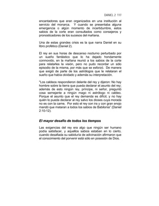 DANIEL 2 117
encantadores que eran organizados en una institución al
servicio del monarca. Y cuando se presentaba alguna
emergencia o algún momento de incertidumbre, estos
sabios de la corte eran consultados como consejeros y
pronosticadores de los sucesos del mañana.
Una de estas grandes crisis es la que narra Daniel en su
libro profético (Daniel 2).
El rey en sus horas de descanso nocturno perturbado por
un sueño fantástico que lo ha dejado hondamente
conmovido, en la mañana reunió a los sabios de la corte
para relatarles la visión, pero no pudo recordar un sólo
episodio de la misma, por más que se esforzó. De manera
que exigió de parte de los astrólogos que le relataran el
sueño que había olvidado y además su interpretación.
"Los caldeos respondieron delante del rey y dijeron: No hay
hombre sobre la tierra que pueda declarar el asunto del rey;
además de esto ningún rey, príncipe, ni señor, preguntó
cosa semejante a ningún mago ni astrólogo ni caldeo.
Porque el asunto que el rey demanda es difícil, y no hay
quién lo pueda declarar al rey salvo los dioses cuya morada
no es con la carne. Por esto el rey con ira y con gran enojo
mandó que mataran a todos los sabios de Babilonia” (Daniel
2:10-12).
EEll mmaayyoorr ddeessaaffííoo ddee ttooddooss llooss ttiieemmppooss
Las exigencias del rey era algo que ningún ser humano
podía satisfacer, y aquellos sabios estaban en lo cierto,
cuando desafiada su sabiduría de adivinación afirmaron que
el conocimiento del porvenir está sólo en posesión de Dios.
 