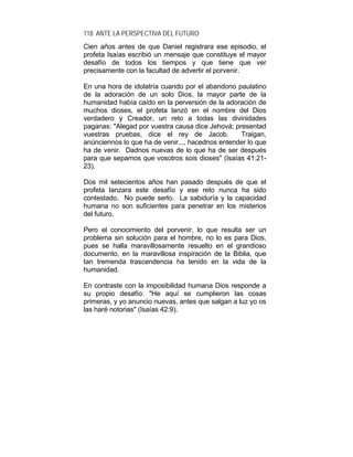 118 ANTE LA PERSPECTIVA DEL FUTURO
Cien años antes de que Daniel registrara ese episodio, el
profeta Isaías escribió un mensaje que constituye el mayor
desafío de todos los tiempos y que tiene que ver
precisamente con la facultad de advertir el porvenir.
En una hora de idolatría cuando por el abandono paulatino
de la adoración de un solo Dios, la mayor parte de la
humanidad había caído en la perversión de la adoración de
muchos dioses, el profeta lanzó en el nombre del Dios
verdadero y Creador, un reto a todas las divinidades
paganas: "Alegad por vuestra causa dice Jehová; presentad
vuestras pruebas, dice el rey de Jacob. Traigan,
anúnciennos lo que ha de venir..., hacednos entender lo que
ha de venir. Dadnos nuevas de lo que ha de ser después
para que sepamos que vosotros sois dioses" (Isaías 41:21-
23).
Dos mil setecientos años han pasado después de que el
profeta lanzara este desafío y ese reto nunca ha sido
contestado. No puede serlo. La sabiduría y la capacidad
humana no son suficientes para penetrar en los misterios
del futuro.
Pero el conocimiento del porvenir, lo que resulta ser un
problema sin solución para el hombre, no lo es para Dios,
pues se halla maravillosamente resuelto en el grandioso
documento, en la maravillosa inspiración de la Biblia, que
tan tremenda trascendencia ha tenido en la vida de la
humanidad.
En contraste con la imposibilidad humana Dios responde a
su propio desafío: "He aquí se cumplieron las cosas
primeras, y yo anuncio nuevas, antes que salgan a luz yo os
las haré notorias" (Isaías 42:9).
 