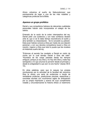 DANIEL 2 119
Ahora volvamos al sueño de Nabucodonosor que
precisamente da lugar a una de las más notables y
categóricas profecías de la Biblia.
AAppaarreeccee uunn ggrruuppoo pprrooffééttiiccoo
Daniel y sus compañeros hebreos de relevantes cualidades
personales habían sido incorporados al colegio de los
sabios.
Enterado de la razón de la orden intempestiva del rey,
Daniel pidió una audiencia y con toda confianza declaró
ante él, que si se le daba tiempo reconstruiría el sueño y
diría también su interpretación. Se le concedió su petición.
Este joven hebreo conocía a Dios por medio de una relación
personal, y con sus devotos compañeros buscó a Dios en
oración, rogaron a Dios que todo lo puede que les revelara
el misterioso sueño del rey.
"Entonces el secreto fue revelado a Daniel en visión de
noche por lo cual bendijo Daniel a Dios del cielo".
"Acordaos de las cosas pasadas desde los tiempos
antiguos; porque yo soy Dios y no hay otro Dios y nada hay
semejante a mí que anuncio lo porvenir desde el principio y
desde la antigüedad lo que aún no era hecho” (Isaías 46:9-
10).
En otras palabras, para que tú saques tus propias
conclusiones por la actividad de la facultad del raciocinio
Dios te ofrece una serie de evidencias a través de
verdaderas profecías, predicciones precisas, específicas y
concretas escritas con muchísimos siglos de anticipación
por su propia inspiración y acerca de cuyo cumplimiento
notable y circunstanciando la historia ofrece un testimonio
 