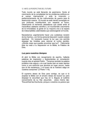 12 ANTE LA PERSPECTIVA DEL FUTURO
Todo mundo se está llenando de pesimismo, frente al
crecimiento de la complejidad de los problemas políticos en
el campo internacional y ante la invención y
perfeccionamiento de los instrumentos de guerra para la
destrucción masiva. El mundo se está viendo sumergido en
una profunda incertidumbre con respecto al futuro.
Observando el tremendo desbalance que existe entre el
maravilloso adelanto científico y el incontenible crecimiento
de la inmoralidad, la gente en su mayoría vive a la espera
de indescriptibles calamidades que sobrecogerán al mundo.
Necesitamos urgentemente hacer una cuidadosa revisión
de los hechos, y en forma personal descubrir nuestro estado
espiritual. Es necesario buscar la luz que nos permita
despejar las tinieblas para retomar el rumbo perdido.
¿Dónde crees que puedes encontrar esa luz? Felizmente
esta luz está a tu disposición en la Biblia, la Palabra de
Dios.
LLuuzz ppaarraa nnuueessttrrooss ttiieemmppooss
Al abrir la Biblia con recogimiento de espíritu, hallarás
palabras de inspiración y desbordantes en consolación
cuando dice el apóstol Pedro: "Tenemos también la palabra
profética más segura, a la cual hacéis bien en estar atentos
como a una antorcha que alumbra en lugar oscuro, hasta
que el día esclarezca, y el lucero de la mañana salga en
vuestros corazones” (2 Pedro 1:19).
El supremo deseo de Dios para contigo, es que si tú
aceptas la Biblia con el sincero deseo de buscar luz para
despejar la oscuridad que hay en ti, llegues al sublime
conocimiento de su Hijo Jesucristo. Jesús mismo dijo:
"Escudriñad las Escrituras; porque a vosotros os parece que
 