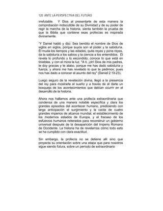 120 ANTE LA PERSPECTIVA DEL FUTURO
irrefutable. Y Dios al presentarte de esta manera la
comprobación indiscutible de su Divinidad y de su poder de
regir la marcha de la historia, sienta también la prueba de
que la Biblia que contiene esas profecías es inspirada
divinamente.
“Y Daniel habló y dijo: Sea bendito el nombre de Dios de
siglos en siglos, porque suyos son el poder y la sabiduría.
Él muda los tiempos y las edades; quita reyes y pone reyes,
da la sabiduría a los sabios y la ciencia a los entendidos. Él
revela lo profundo y lo escondido; conoce lo que está en
tinieblas, y con el mora la luz. "A ti, ¡oh! Dios de mis padres,
te doy gracias y te alabo, porque me has dado sabiduría y
fuerza, y ahora me has revelado lo que te pedimos; pues
nos has dado a conocer el asunto del rey" (Daniel 2:19-23).
Luego seguro de la revelación divina, llegó a la presencia
del rey para mostrarle el sueño y a través de él darle un
bosquejo de los acontecimientos que debían ocurrir en el
desarrollo de la historia.
Ahora nos hallamos ante una profecía extraordinaria que
condensa de una manera notable específica y clara los
grandes episodios del acontecer humano, prediciendo con
larga anticipación el surgimiento y la caída de cuatro
grandes imperios de alcance mundial, el establecimiento de
los modernos estados de Europa, y el fracaso de los
esfuerzos humanos reiterados para reconstruir un gobierno
universal después de la desaparición del Imperio Romano
de Occidente. La historia ha de revelarnos cómo todo esto
se ha cumplido con clara exactitud.
Sin embargo, la profecía no se detiene allí sino que
proyecta su orientación sobre una etapa que para nosotros
sigue siendo futura, sobre un período de extraordinario
 
