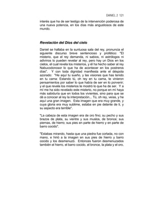DANIEL 2 121
interés que ha de ser testigo de la intervención poderosa de
una nueva potencia, en los días más angustiosos de este
mundo.
RReevveellaacciióónn ddeell DDiiooss ddeell cciieelloo
Daniel se hallaba en la suntuosa sala del rey, pronuncia el
siguiente discurso breve sentencioso y profético: "El
misterio, que el rey demanda, ni sabios, ni astrólogos ni
adivinos lo pueden revelar al rey, pero hay un Dios en los
cielos, el cual revela los misterios, y él ha hecho saber al rey
Nabucodonosor lo que ha de acontecer en los postreros
días". Y con toda dignidad manifiesta ante el déspota
azorado: "He aquí tu sueño, y las visiones que has tenido
en tu cama: Estando tú, oh rey en tu cama, te vinieron
pensamientos por saber lo que había de ser en lo porvenir;
y el que revela los misterios te mostró lo que ha de ser. Y a
mí me ha sido revelado este misterio, no porque en mí haya
más sabiduría que en todos los vivientes, sino para que se
dé a conocer al rey la interpretación... Tú, oh rey, veías, y he
aquí una gran imagen. Esta imagen que era muy grande, y
cuya gloria era muy sublime, estaba en pie delante de ti, y
su aspecto era terrible".
"La cabeza de esta imagen era de oro fino; su pecho y sus
brazos de plata, su vientre y sus muslos, de bronce; sus
piernas, de hierro; sus pies en parte de hierro y en parte de
barro cocido".
"Estabas mirando, hasta que una piedra fue cortada, no con
mano, e hirió a la imagen en sus pies de hierro y barro
cocido y los desmenuzó. Entonces fueron desmenuzados
también el hierro, el barro cocido, el bronce, la plata y el oro,
 
